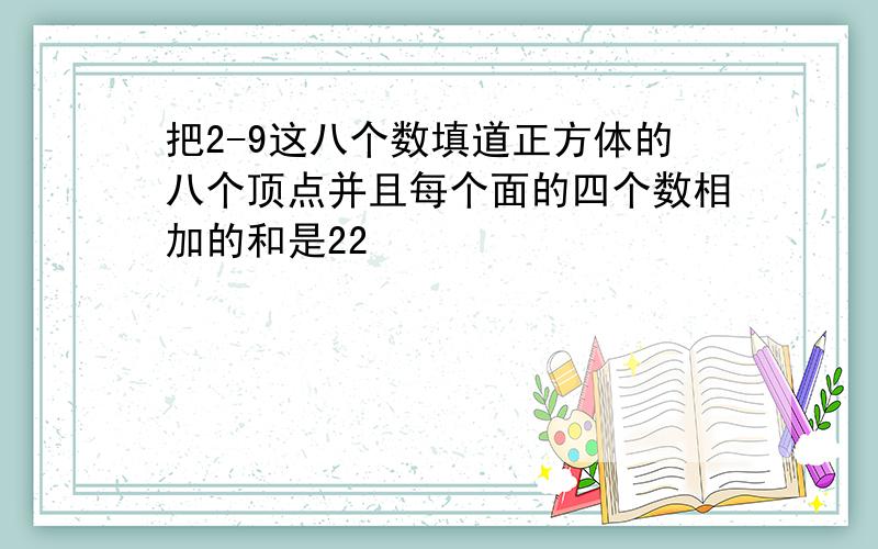 把2-9这八个数填道正方体的八个顶点并且每个面的四个数相加的和是22