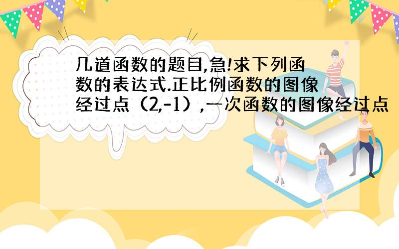 几道函数的题目,急!求下列函数的表达式.正比例函数的图像经过点（2,-1）,一次函数的图像经过点（0,3分之4）和（2分