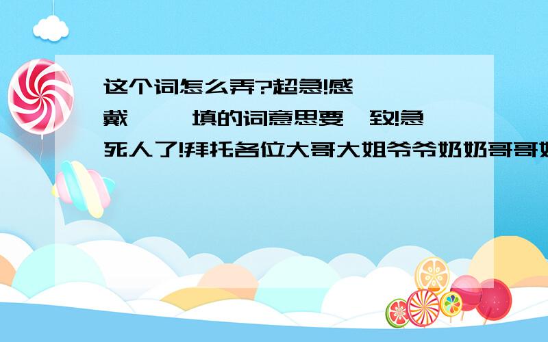 这个词怎么弄?超急!感《 》戴《 》填的词意思要一致!急死人了!拜托各位大哥大姐爷爷奶奶哥哥姐姐帮帮忙!我急用的,明天要