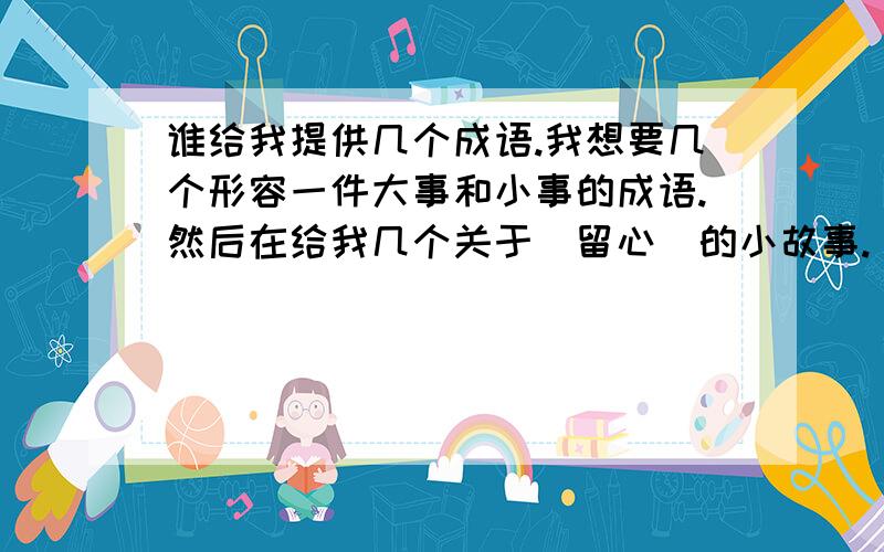 谁给我提供几个成语.我想要几个形容一件大事和小事的成语.然后在给我几个关于（留心）的小故事.（留心：就是留意身边的点点滴