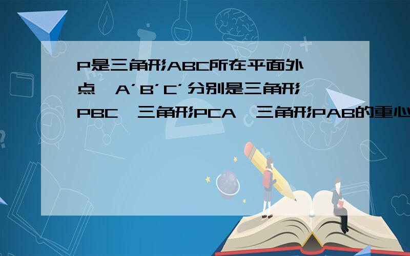 P是三角形ABC所在平面外一点,A’B’C’分别是三角形PBC,三角形PCA,三角形PAB的重心