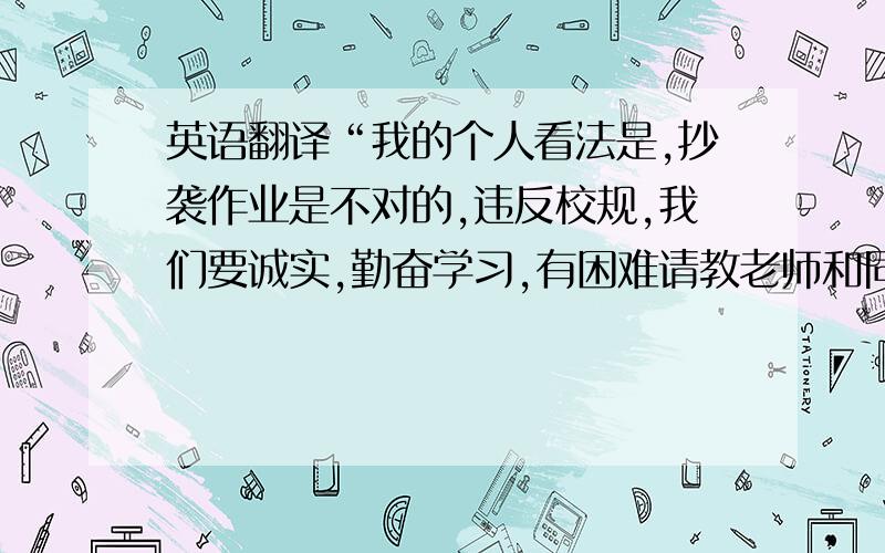 英语翻译“我的个人看法是,抄袭作业是不对的,违反校规,我们要诚实,勤奋学习,有困难请教老师和同学”