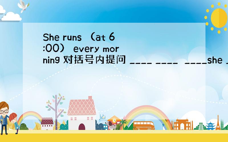 She runs （at 6:00） every morning 对括号内提问 ____ ____　____she __