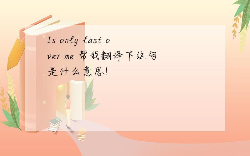 Is only last over me 帮我翻译下这句是什么意思!