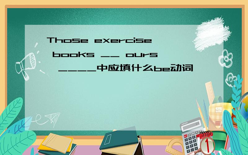 Those exercise books __ ours,____中应填什么be动词