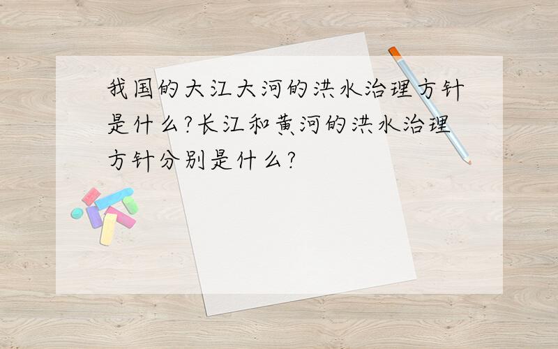 我国的大江大河的洪水治理方针是什么?长江和黄河的洪水治理方针分别是什么?