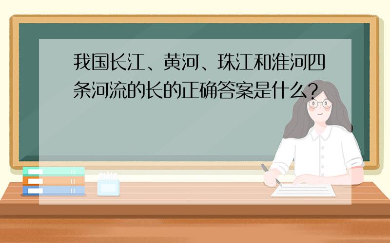 我国长江、黄河、珠江和淮河四条河流的长的正确答案是什么?