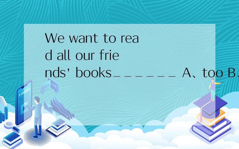 We want to read all our friends' books______ A、too B、also C