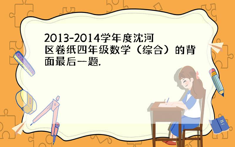 2013-2014学年度沈河区卷纸四年级数学（综合）的背面最后一题.