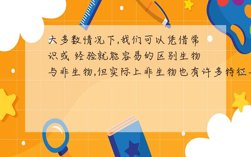 大多数情况下,我们可以凭借常识或 经验就能容易的区别生物与非生物,但实际上非生物也有许多特征与生物的特