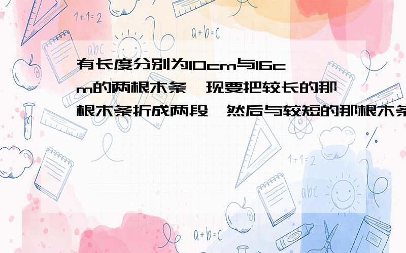 有长度分别为10cm与16cm的两根木条,现要把较长的那根木条折成两段,然后与较短的那根木条一起搭成一个