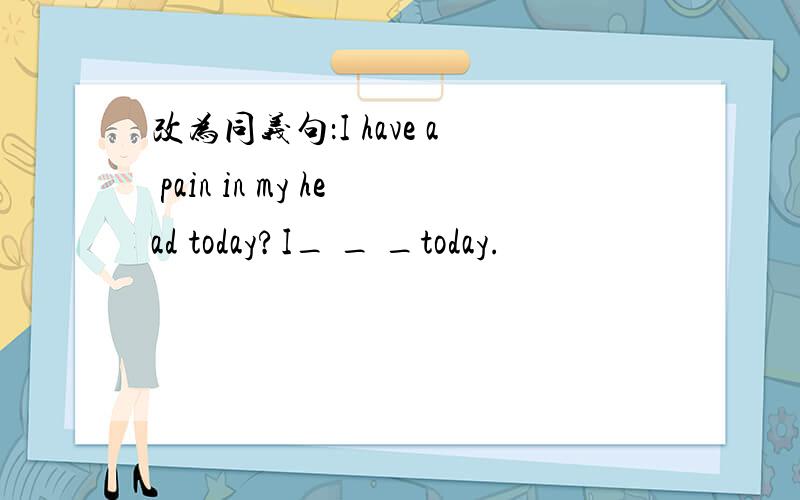 改为同义句：I have a pain in my head today?I_ _ _today.