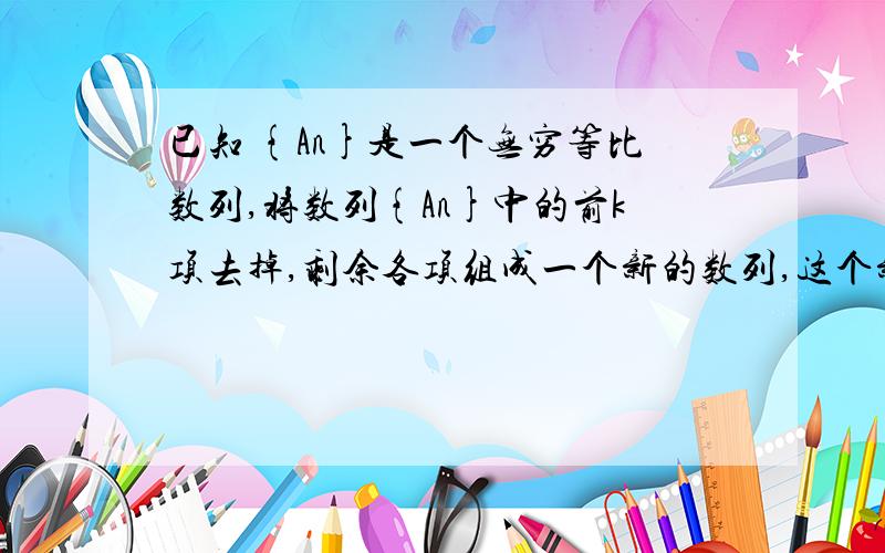 已知 {An}是一个无穷等比数列,将数列{An}中的前k项去掉,剩余各项组成一个新的数列,这个新的数列是等比数列吗?如果