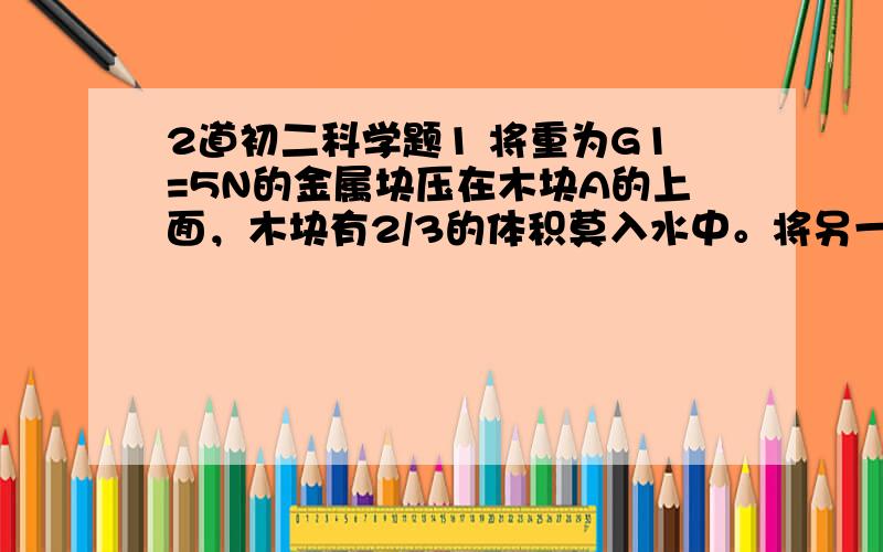 2道初二科学题1 将重为G1=5N的金属块压在木块A的上面，木块有2/3的体积莫入水中。将另一个G2=30N的金属块压在