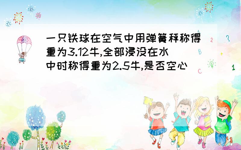 一只铁球在空气中用弹簧秤称得重为3.12牛,全部浸没在水中时称得重为2.5牛,是否空心