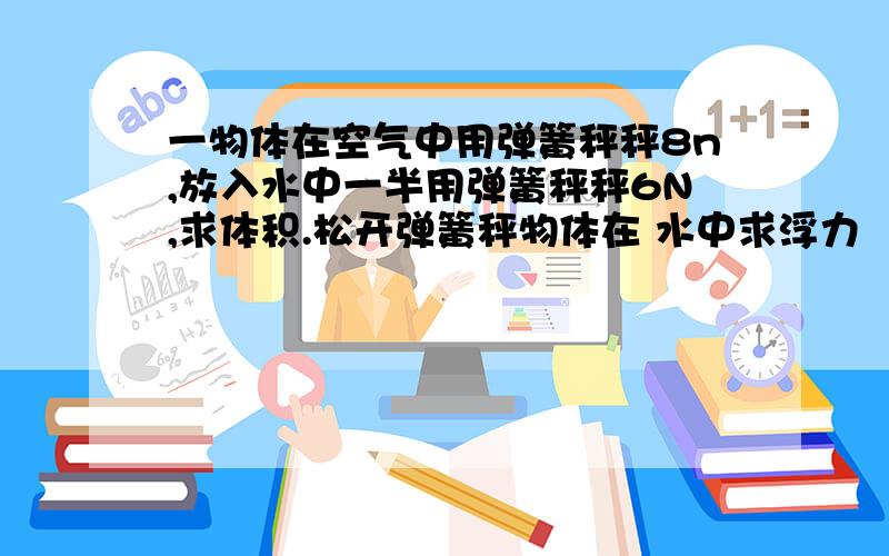 一物体在空气中用弹簧秤秤8n,放入水中一半用弹簧秤秤6N,求体积.松开弹簧秤物体在 水中求浮力