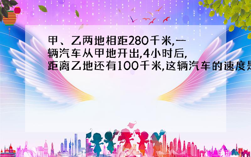 甲、乙两地相距280千米,一辆汽车从甲地开出,4小时后,距离乙地还有100千米,这辆汽车的速度是多少?