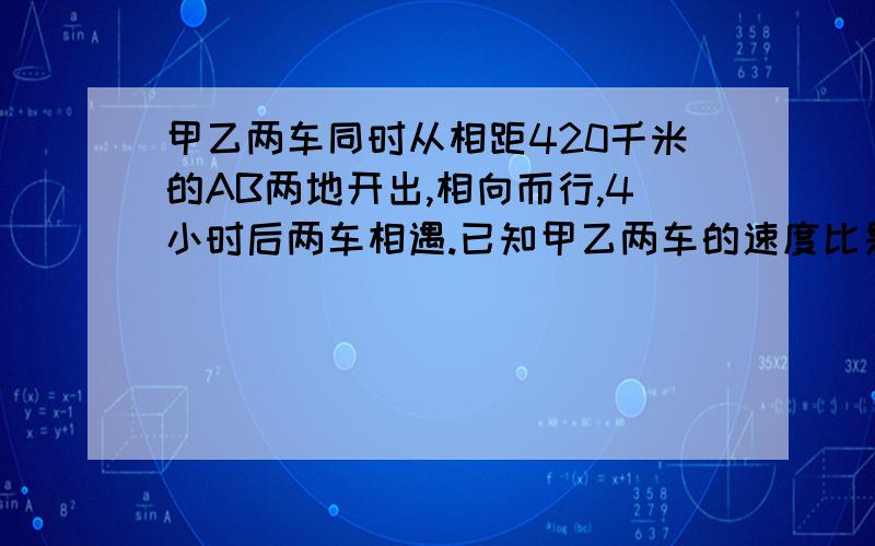 甲乙两车同时从相距420千米的AB两地开出,相向而行,4小时后两车相遇.已知甲乙两车的速度比是