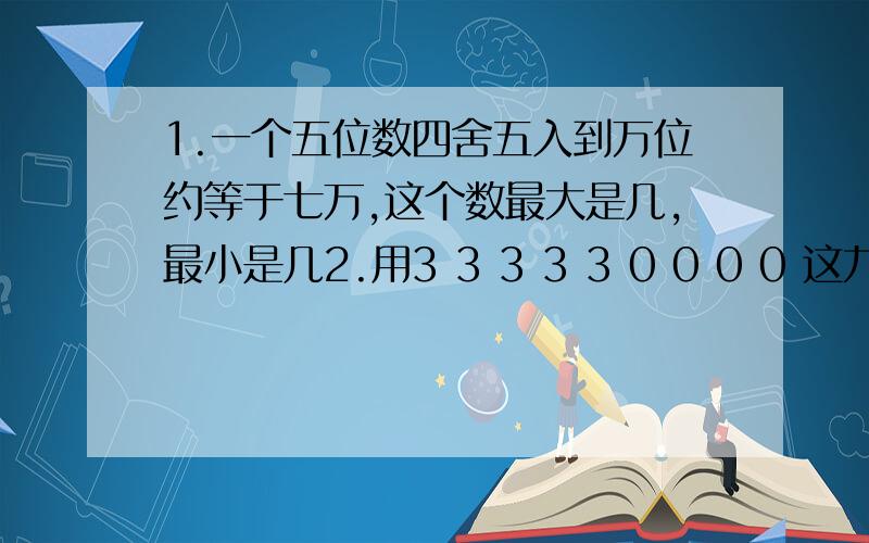 1.一个五位数四舍五入到万位约等于七万,这个数最大是几,最小是几2.用3 3 3 3 3 0 0 0 0 这九个数字组成