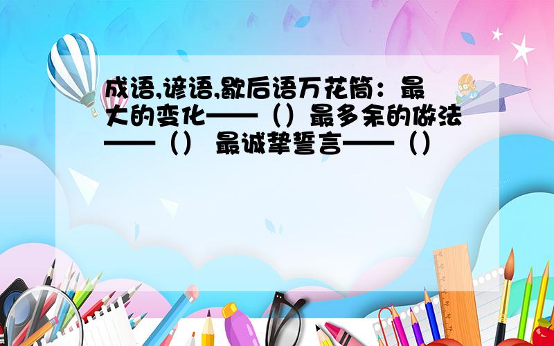 成语,谚语,歇后语万花筒：最大的变化——（）最多余的做法——（） 最诚挚誓言——（）