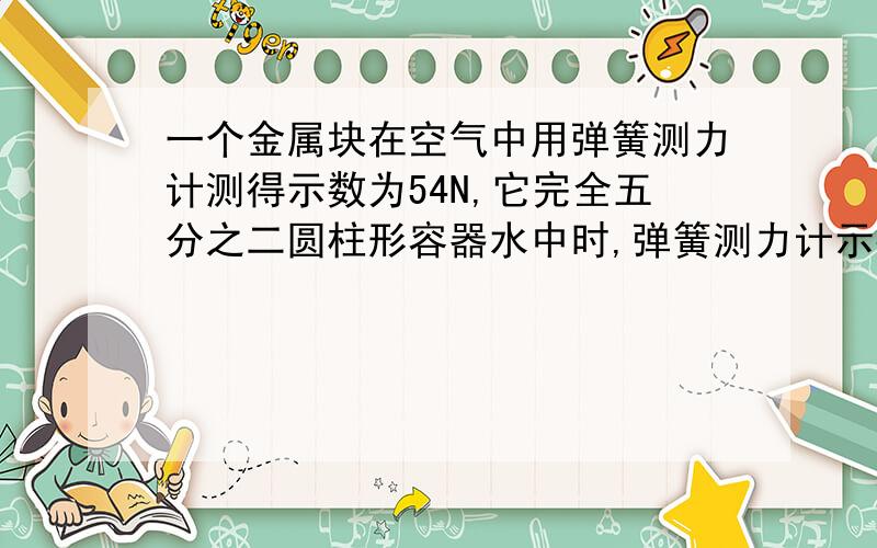 一个金属块在空气中用弹簧测力计测得示数为54N,它完全五分之二圆柱形容器水中时,弹簧测力计示数为46N.则受浮力为8N,