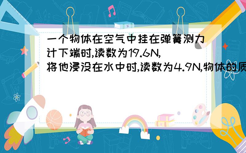 一个物体在空气中挂在弹簧测力计下端时,读数为19.6N,将他浸没在水中时,读数为4.9N,物体的质量多大?所受的浮力多大