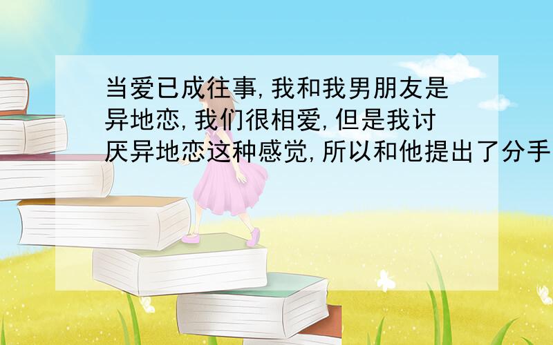 当爱已成往事,我和我男朋友是异地恋,我们很相爱,但是我讨厌异地恋这种感觉,所以和他提出了分手,昨晚上他叫我去听《当爱已成