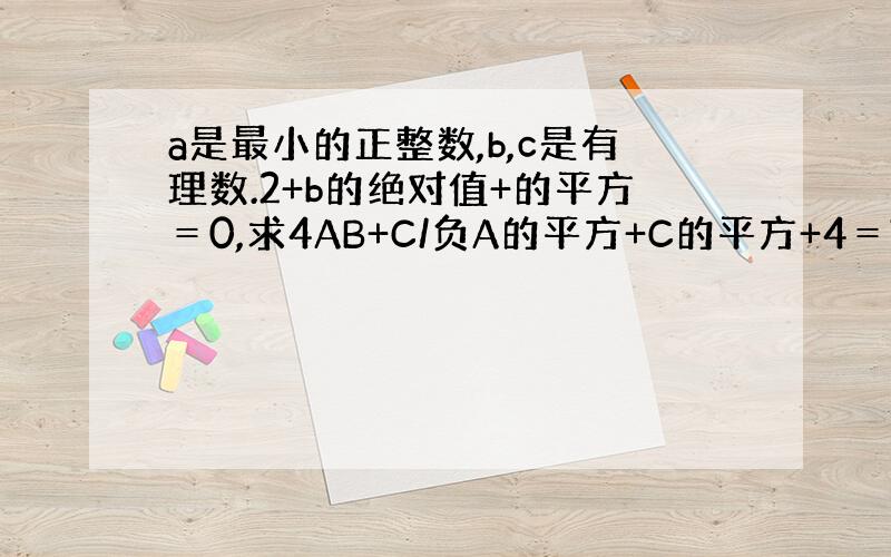 a是最小的正整数,b,c是有理数.2+b的绝对值+的平方＝0,求4AB+C/负A的平方+C的平方+4＝?