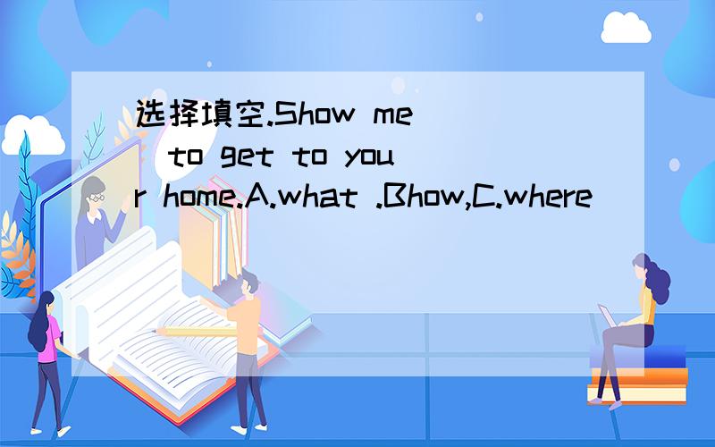 选择填空.Show me ()to get to your home.A.what .Bhow,C.where