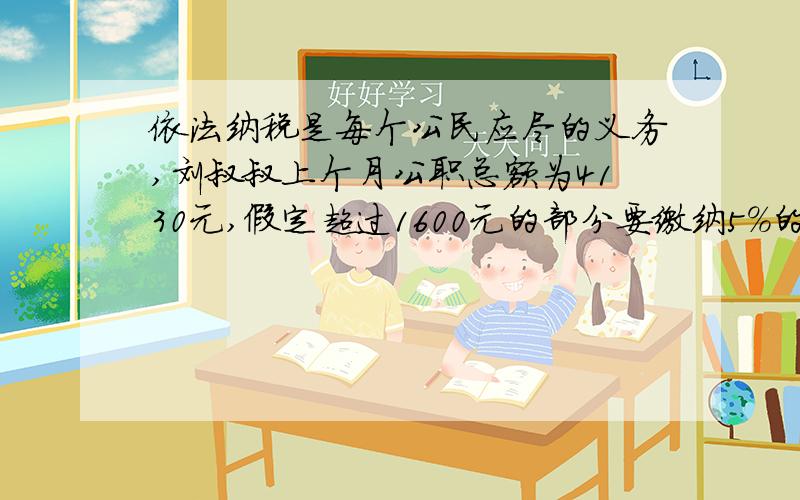 依法纳税是每个公民应尽的义务,刘叔叔上个月公职总额为4130元,假定超过1600元的部分要缴纳5%的个人所得税,他上个月