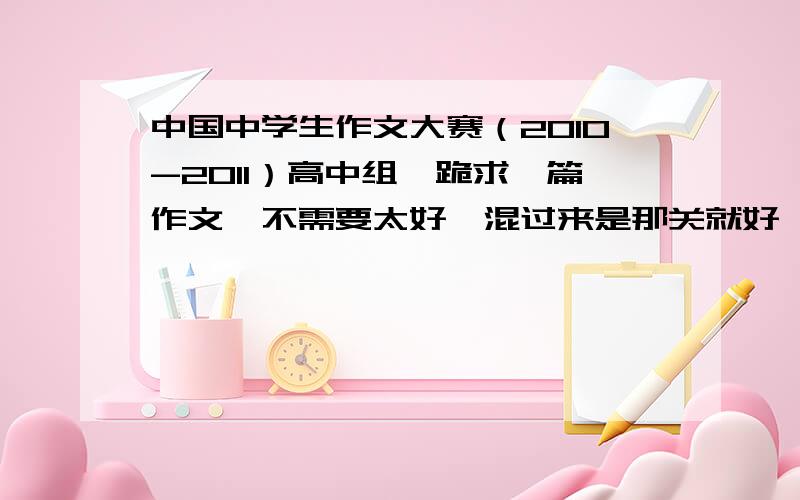 中国中学生作文大赛（2010-2011）高中组,跪求一篇作文,不需要太好,混过来是那关就好