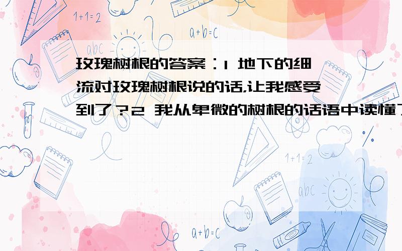 玫瑰树根的答案：1 地下的细流对玫瑰树根说的话，让我感受到了？2 我从卑微的树根的话语中读懂了什么？把我的想到的写下来？