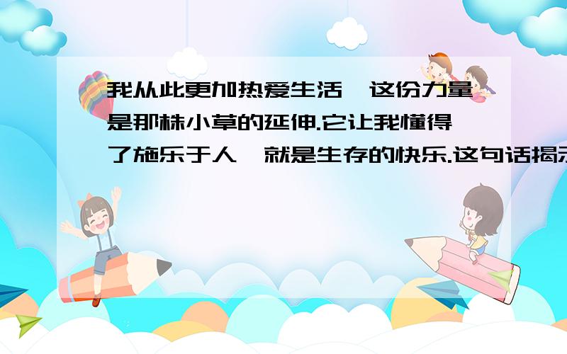 我从此更加热爱生活,这份力量是那株小草的延伸.它让我懂得了施乐于人,就是生存的快乐.这句话揭示了一条生活哲理,那就是--