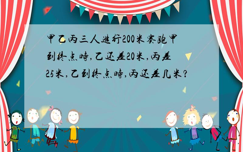 甲乙丙三人进行200米赛跑甲到终点时,乙还差20米,丙差25米,乙到终点时,丙还差几米?