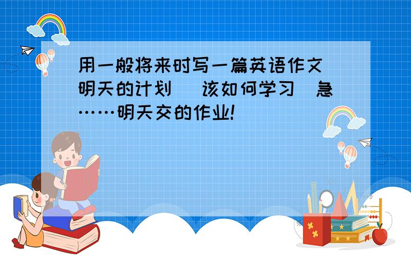 用一般将来时写一篇英语作文 明天的计划 （该如何学习）急……明天交的作业!