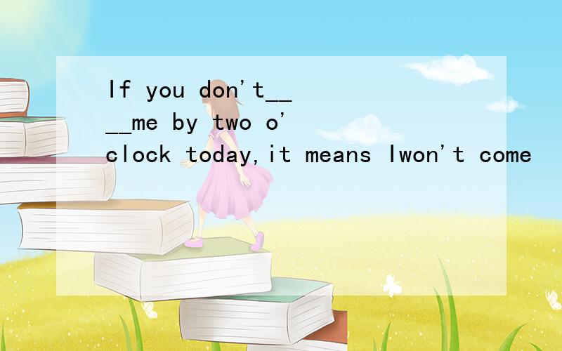 If you don't____me by two o'clock today,it means Iwon't come