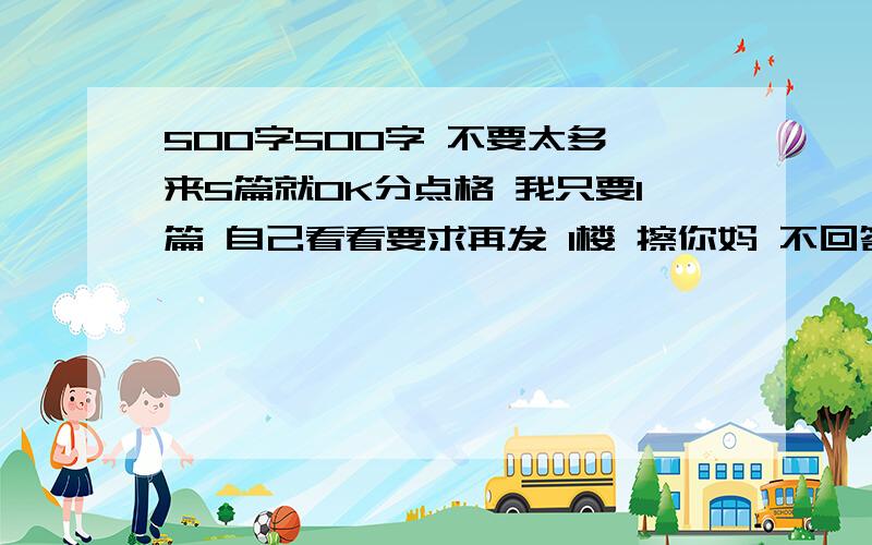 500字500字 不要太多 来5篇就OK分点格 我只要1篇 自己看看要求再发 1楼 擦你妈 不回答就别再那鸟 不是上学日