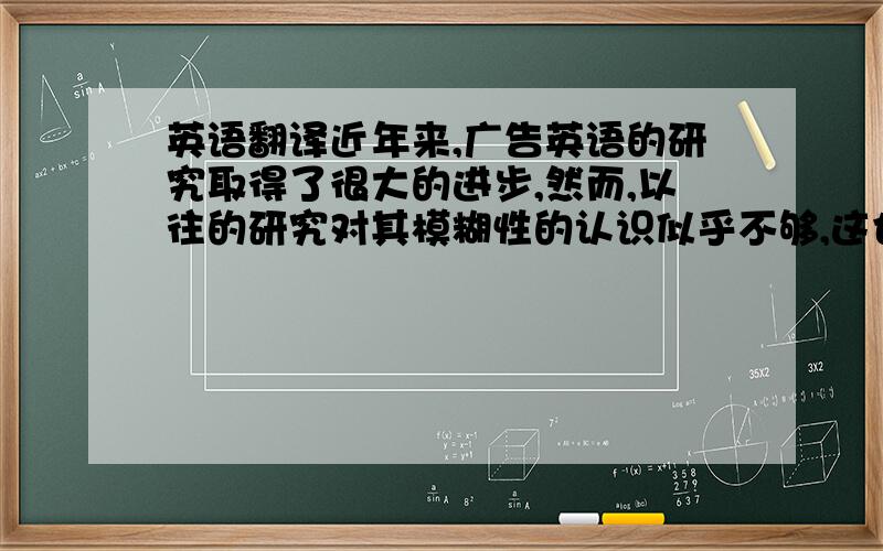 英语翻译近年来,广告英语的研究取得了很大的进步,然而,以往的研究对其模糊性的认识似乎不够,这也是做本论文的缘由之一.该研