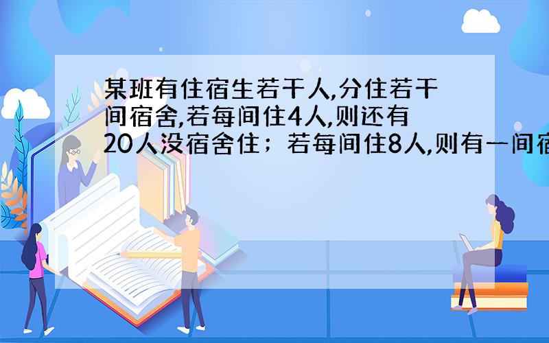 某班有住宿生若干人,分住若干间宿舍,若每间住4人,则还有20人没宿舍住；若每间住8人,则有一间宿舍不空也不满,求该班住宿