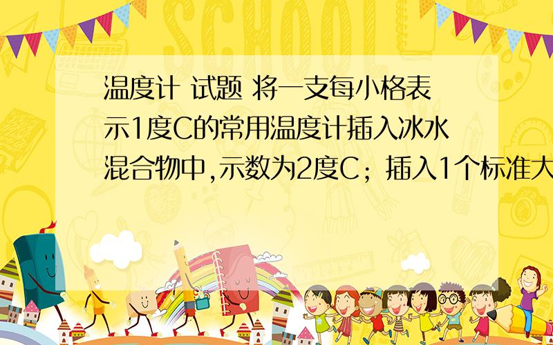 温度计 试题 将一支每小格表示1度C的常用温度计插入冰水混合物中,示数为2度C；插入1个标准大气压下的沸水中,示数为92