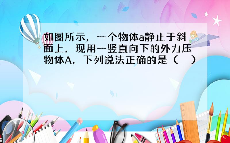 如图所示，一个物体a静止于斜面上，现用一竖直向下的外力压物体A，下列说法正确的是（　　）