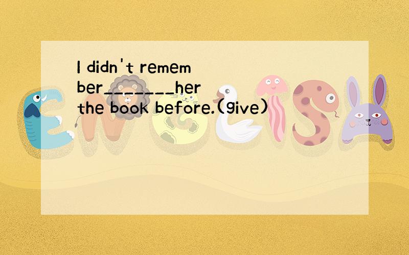 I didn't remember_______her the book before.(give)