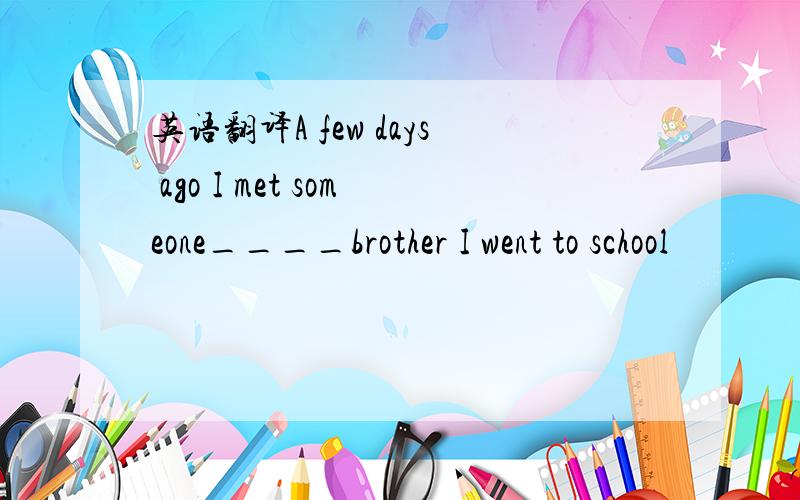 英语翻译A few days ago I met someone____brother I went to school