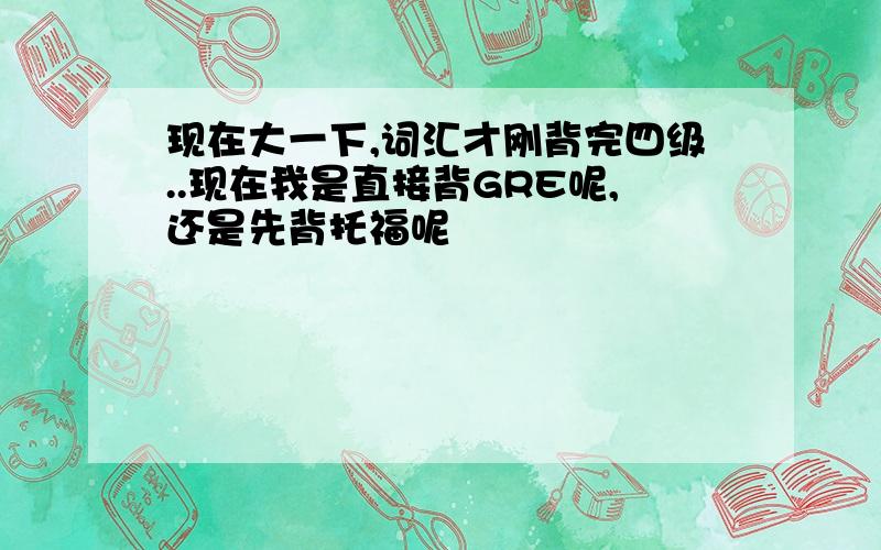 现在大一下,词汇才刚背完四级..现在我是直接背GRE呢,还是先背托福呢