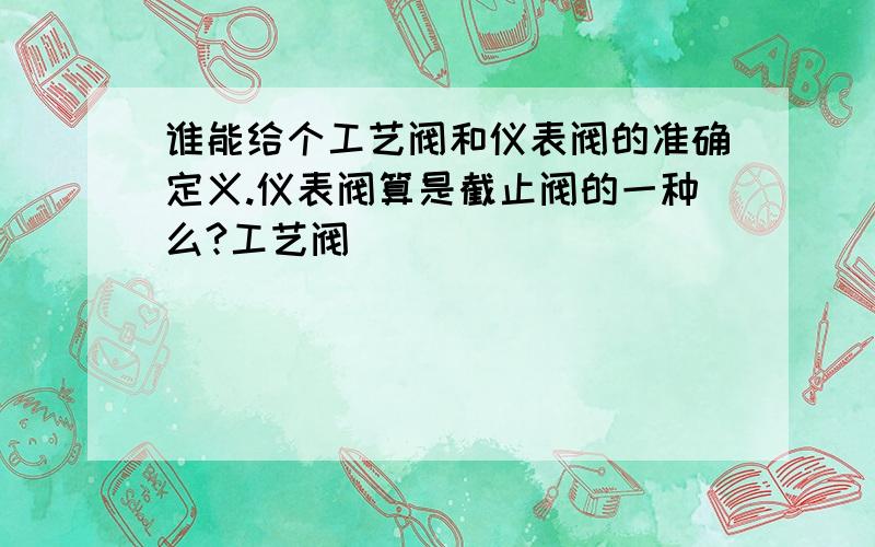 谁能给个工艺阀和仪表阀的准确定义.仪表阀算是截止阀的一种么?工艺阀