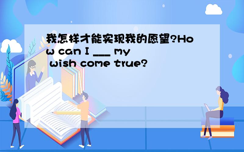 我怎样才能实现我的愿望?How can I ___ my wish come true?