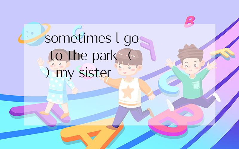 sometimes l go to the park （）my sister