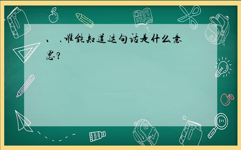 、 .谁能知道这句话是什么意思?