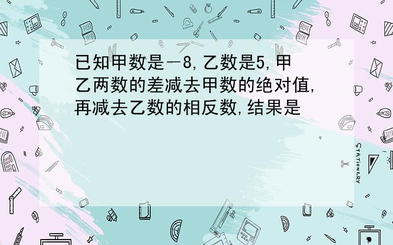 已知甲数是－8,乙数是5,甲乙两数的差减去甲数的绝对值,再减去乙数的相反数,结果是