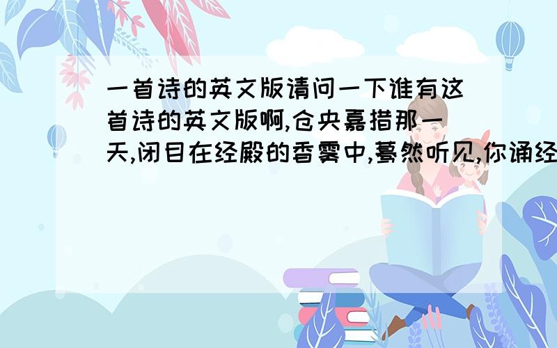 一首诗的英文版请问一下谁有这首诗的英文版啊,仓央嘉措那一天,闭目在经殿的香雾中,蓦然听见,你诵经的真言.那一月,我转动所